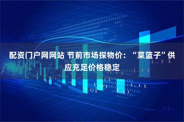 配资门户网网站 节前市场探物价：“菜篮子”供应充足价格稳定
