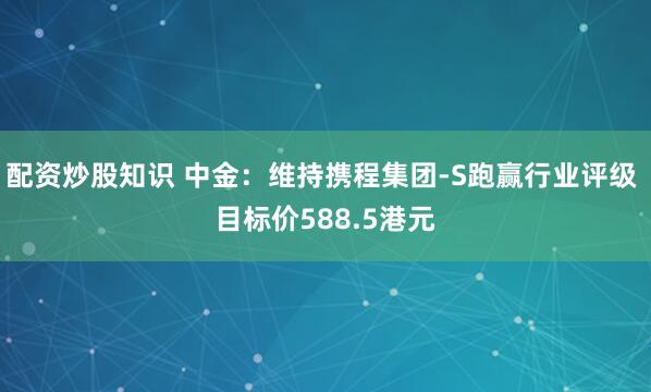 配资炒股知识 中金：维持携程集团-S跑赢行业评级 目标价588.5港元
