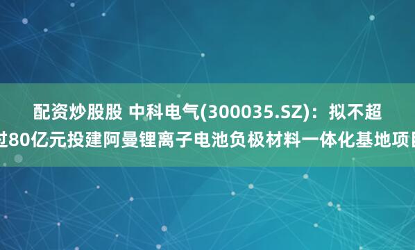 配资炒股股 中科电气(300035.SZ)：拟不超过80亿元投建阿曼锂离子电池负极材料一体化基地项目