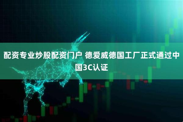 配资专业炒股配资门户 德爱威德国工厂正式通过中国3C认证