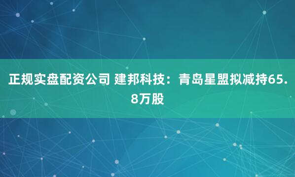 正规实盘配资公司 建邦科技：青岛星盟拟减持65.8万股