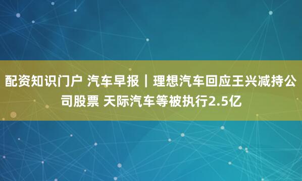 配资知识门户 汽车早报｜理想汽车回应王兴减持公司股票 天际汽车等被执行2.5亿