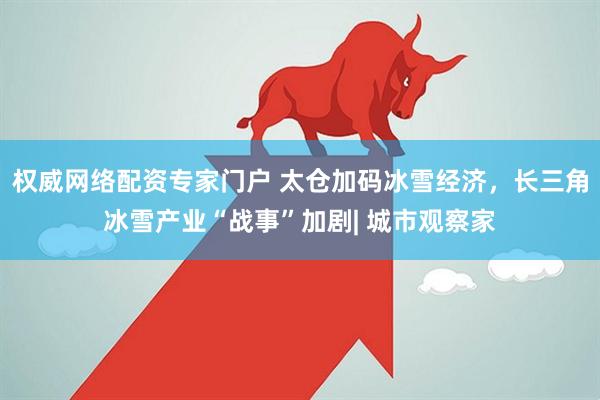 权威网络配资专家门户 太仓加码冰雪经济，长三角冰雪产业“战事”加剧| 城市观察家