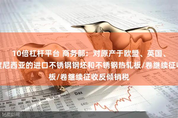 10倍杠杆平台 商务部：对原产于欧盟、英国、韩国和印度尼西亚的进口不锈钢钢坯和不锈钢热轧板/卷继续征收反倾销税