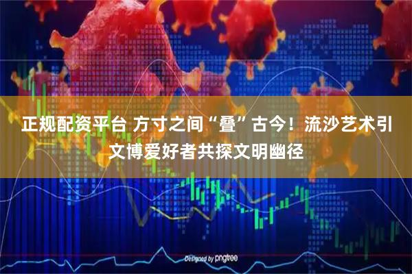 正规配资平台 方寸之间“叠”古今！流沙艺术引文博爱好者共探文明幽径
