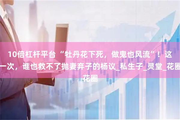 10倍杠杆平台 “牡丹花下死，做鬼也风流”！这一次，谁也救不了抛妻弃子的杨议_私生子_灵堂_花圈