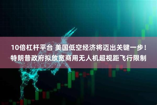 10倍杠杆平台 美国低空经济将迈出关键一步！特朗普政府拟放宽商用无人机超视距飞行限制