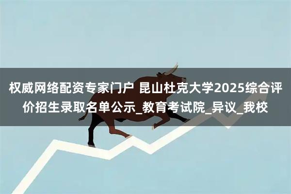 权威网络配资专家门户 昆山杜克大学2025综合评价招生录取名单公示_教育考试院_异议_我校