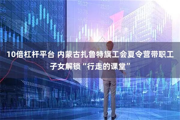 10倍杠杆平台 内蒙古扎鲁特旗工会夏令营带职工子女解锁“行走的课堂”