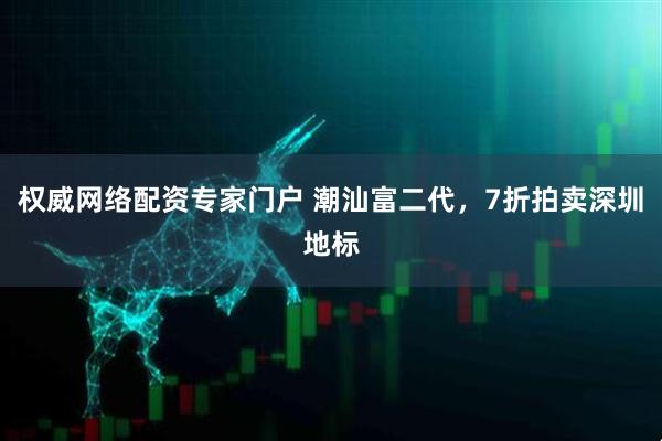 权威网络配资专家门户 潮汕富二代，7折拍卖深圳地标