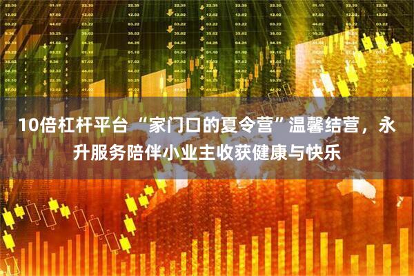 10倍杠杆平台 “家门口的夏令营”温馨结营，永升服务陪伴小业主收获健康与快乐