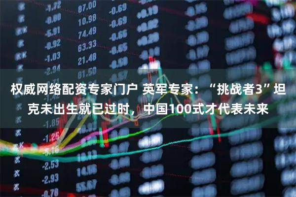 权威网络配资专家门户 英军专家：“挑战者3”坦克未出生就已过时，中国100式才代表未来