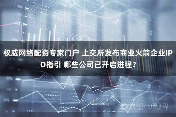 权威网络配资专家门户 上交所发布商业火箭企业IPO指引 哪些公司已开启进程?