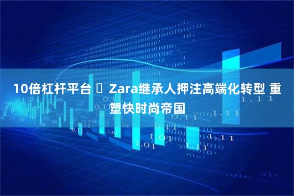 10倍杠杆平台 Zara继承人押注高端化转型 重塑快时尚帝国