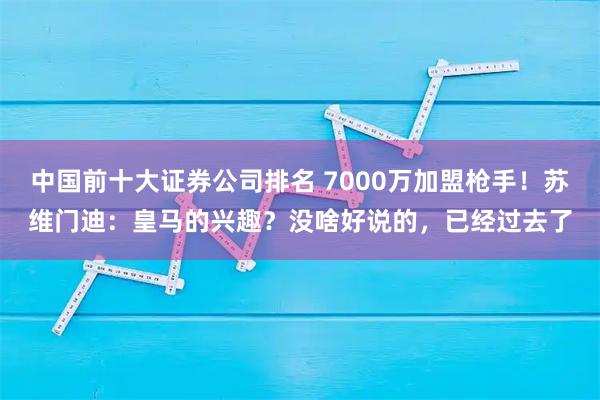 中国前十大证券公司排名 7000万加盟枪手！苏维门迪：皇马的兴趣？没啥好说的，已经过去了