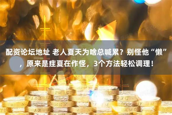 配资论坛地址 老人夏天为啥总喊累？别怪他“懒”，原来是疰夏在作怪，3个方法轻松调理！