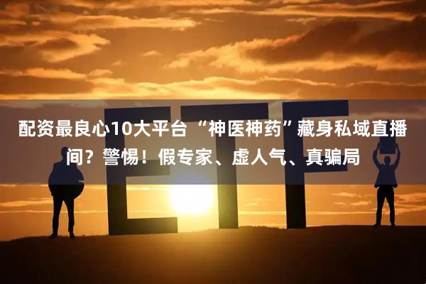 配资最良心10大平台 “神医神药”藏身私域直播间？警惕！假专家、虚人气、真骗局