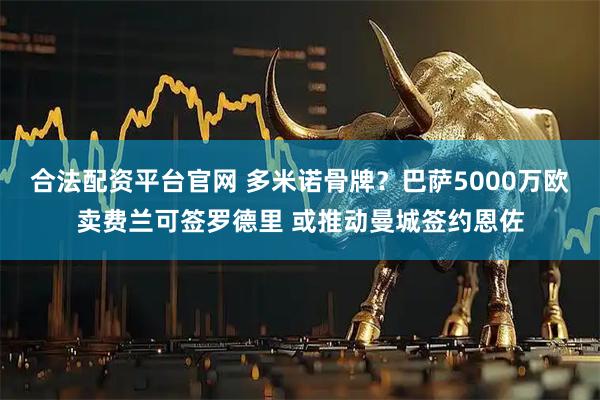合法配资平台官网 多米诺骨牌?巴萨5000万欧卖费兰可签罗德里 或推动曼城签约恩佐