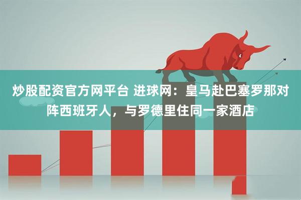 炒股配资官方网平台 进球网：皇马赴巴塞罗那对阵西班牙人，与罗德里住同一家酒店