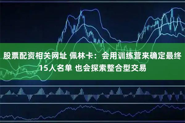 股票配资相关网址 佩林卡：会用训练营来确定最终15人名单 也会探索整合型交易