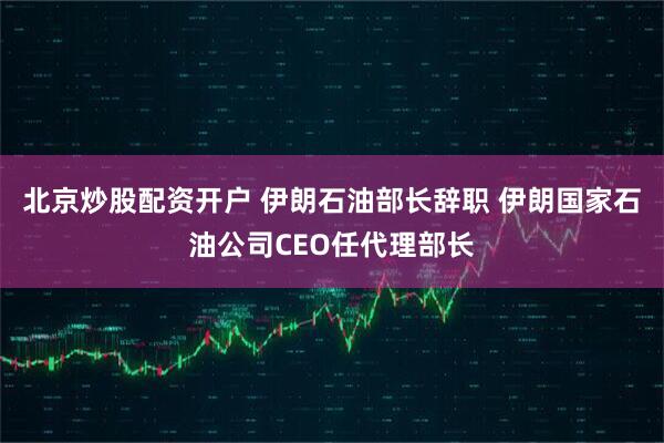 北京炒股配资开户 伊朗石油部长辞职 伊朗国家石油公司CEO任代理部长