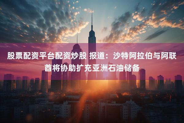 股票配资平台配资炒股 报道：沙特阿拉伯与阿联酋将协助扩充亚洲石油储备